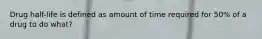 Drug half-life is defined as amount of time required for 50% of a drug to do what?