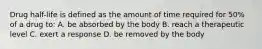 Drug half-life is defined as the amount of time required for 50% of a drug to: A. be absorbed by the body B. reach a therapeutic level C. exert a response D. be removed by the body