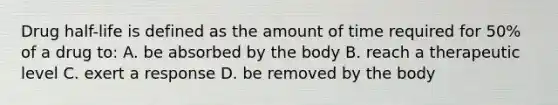 Drug half-life is defined as the amount of time required for 50% of a drug to: A. be absorbed by the body B. reach a therapeutic level C. exert a response D. be removed by the body