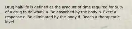 Drug half-life is defined as the amount of time required for 50% of a drug to do what? a. Be absorbed by the body b. Exert a response c. Be eliminated by the body d. Reach a therapeutic level