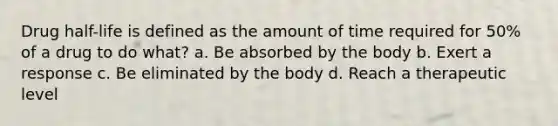 Drug half-life is defined as the amount of time required for 50% of a drug to do what? a. Be absorbed by the body b. Exert a response c. Be eliminated by the body d. Reach a therapeutic level