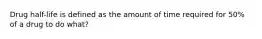 Drug half-life is defined as the amount of time required for 50% of a drug to do what?