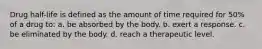 Drug half-life is defined as the amount of time required for 50% of a drug to: a. be absorbed by the body. b. exert a response. c. be eliminated by the body. d. reach a therapeutic level.