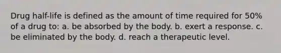 Drug half-life is defined as the amount of time required for 50% of a drug to: a. be absorbed by the body. b. exert a response. c. be eliminated by the body. d. reach a therapeutic level.