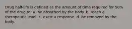 Drug half-life is defined as the amount of time required for 50% of the drug to: a. be absorbed by the body. b. reach a therapeutic level. c. exert a response. d. be removed by the body.