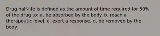 Drug half-life is defined as the amount of time required for 50% of the drug to: a. be absorbed by the body. b. reach a therapeutic level. c. exert a response. d. be removed by the body.