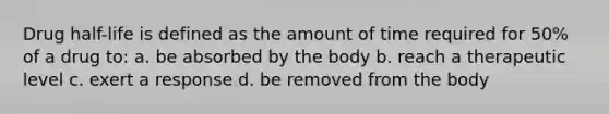 Drug half-life is defined as the amount of time required for 50% of a drug to: a. be absorbed by the body b. reach a therapeutic level c. exert a response d. be removed from the body