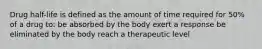 Drug half-life is defined as the amount of time required for 50% of a drug to: be absorbed by the body exert a response be eliminated by the body reach a therapeutic level