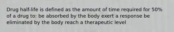 Drug half-life is defined as the amount of time required for 50% of a drug to: be absorbed by the body exert a response be eliminated by the body reach a therapeutic level