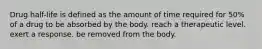 Drug half-life is defined as the amount of time required for 50% of a drug to be absorbed by the body. reach a therapeutic level. exert a response. be removed from the body.