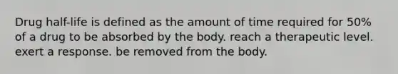 Drug half-life is defined as the amount of time required for 50% of a drug to be absorbed by the body. reach a therapeutic level. exert a response. be removed from the body.