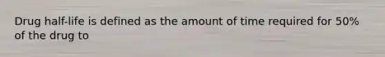 Drug half-life is defined as the amount of time required for 50% of the drug to