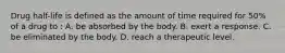 Drug half-life is defined as the amount of time required for 50% of a drug to : A. be absorbed by the body. B. exert a response. C. be eliminated by the body. D. reach a therapeutic level.