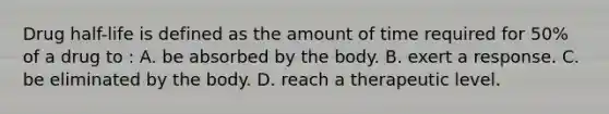 Drug half-life is defined as the amount of time required for 50% of a drug to : A. be absorbed by the body. B. exert a response. C. be eliminated by the body. D. reach a therapeutic level.