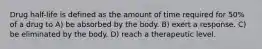 Drug half-life is defined as the amount of time required for 50% of a drug to A) be absorbed by the body. B) exert a response. C) be eliminated by the body. D) reach a therapeutic level.