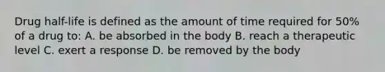 Drug half-life is defined as the amount of time required for 50% of a drug to: A. be absorbed in the body B. reach a therapeutic level C. exert a response D. be removed by the body