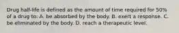 Drug half-life is defined as the amount of time required for 50% of a drug to: A. be absorbed by the body. B. exert a response. C. be eliminated by the body. D. reach a therapeutic level.