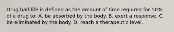 Drug half-life is defined as the amount of time required for 50% of a drug to: A. be absorbed by the body. B. exert a response. C. be eliminated by the body. D. reach a therapeutic level.