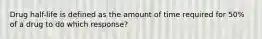 Drug half-life is defined as the amount of time required for 50% of a drug to do which response?