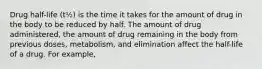 Drug half-life (t½) is the time it takes for the amount of drug in the body to be reduced by half. The amount of drug administered, the amount of drug remaining in the body from previous doses, metabolism, and elimination affect the half-life of a drug. For example,