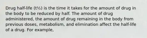 Drug half-life (t½) is the time it takes for the amount of drug in the body to be reduced by half. The amount of drug administered, the amount of drug remaining in the body from previous doses, metabolism, and elimination affect the half-life of a drug. For example,