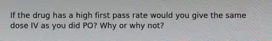 If the drug has a high first pass rate would you give the same dose IV as you did PO? Why or why not?