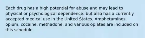 Each drug has a high potential for abuse and may lead to physical or psychological dependence, but also has a currently accepted medical use in the United States. Amphetamines, opium, cocaine, methadone, and various opiates are included on this schedule.