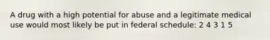 A drug with a high potential for abuse and a legitimate medical use would most likely be put in federal schedule: 2 4 3 1 5