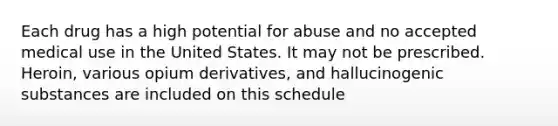 Each drug has a high potential for abuse and no accepted medical use in the United States. It may not be prescribed. Heroin, various opium derivatives, and hallucinogenic substances are included on this schedule