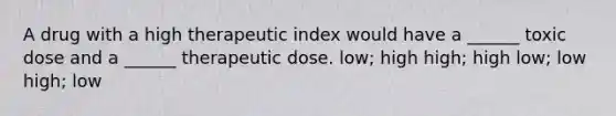 A drug with a high therapeutic index would have a ______ toxic dose and a ______ therapeutic dose. low; high high; high low; low high; low