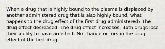 When a drug that is highly bound to the plasma is displaced by another administered drug that is also highly bound, what happens to the drug effect of the first drug administered? The drug effect decreased. The drug effect increases. Both drugs lose their ability to have an effect. No change occurs in the drug effect of the first drug.