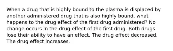 When a drug that is highly bound to the plasma is displaced by another administered drug that is also highly bound, what happens to the drug effect of the first drug administered? No change occurs in the drug effect of the first drug. Both drugs lose their ability to have an effect. The drug effect decreased. The drug effect increases.