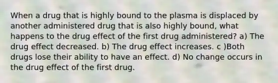 When a drug that is highly bound to the plasma is displaced by another administered drug that is also highly bound, what happens to the drug effect of the first drug administered? a) The drug effect decreased. b) The drug effect increases. c )Both drugs lose their ability to have an effect. d) No change occurs in the drug effect of the first drug.