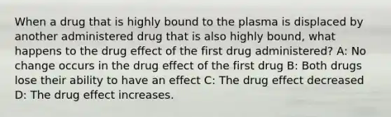 When a drug that is highly bound to the plasma is displaced by another administered drug that is also highly bound, what happens to the drug effect of the first drug administered? A: No change occurs in the drug effect of the first drug B: Both drugs lose their ability to have an effect C: The drug effect decreased D: The drug effect increases.