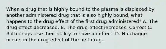 When a drug that is highly bound to the plasma is displaced by another administered drug that is also highly bound, what happens to the drug effect of the first drug administered? A. The drug effect decreased. B. The drug effect increases. Correct C. Both drugs lose their ability to have an effect. D. No change occurs in the drug effect of the first drug.