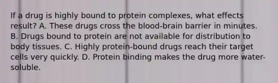 If a drug is highly bound to protein​ complexes, what effects​ result? A. These drugs cross the​ blood-brain barrier in minutes. B. Drugs bound to protein are not available for distribution to body tissues. C. Highly​ protein-bound drugs reach their target cells very quickly. D. Protein binding makes the drug more​ water-soluble.