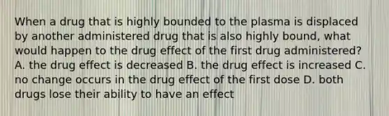 When a drug that is highly bounded to the plasma is displaced by another administered drug that is also highly bound, what would happen to the drug effect of the first drug administered? A. the drug effect is decreased B. the drug effect is increased C. no change occurs in the drug effect of the first dose D. both drugs lose their ability to have an effect