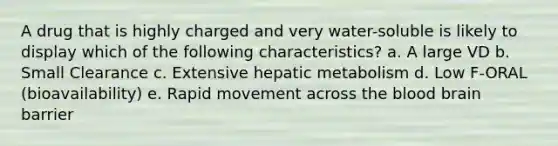 A drug that is highly charged and very water-soluble is likely to display which of the following characteristics? a. A large VD b. Small Clearance c. Extensive hepatic metabolism d. Low F-ORAL (bioavailability) e. Rapid movement across the blood brain barrier