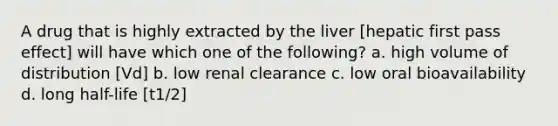 A drug that is highly extracted by the liver [hepatic first pass effect] will have which one of the following? a. high volume of distribution [Vd] b. low renal clearance c. low oral bioavailability d. long half-life [t1/2]