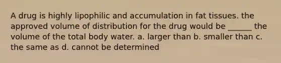 A drug is highly lipophilic and accumulation in fat tissues. the approved volume of distribution for the drug would be ______ the volume of the total body water. a. larger than b. smaller than c. the same as d. cannot be determined