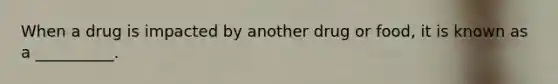 When a drug is impacted by another drug or food, it is known as a __________.