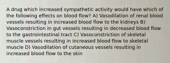 A drug which increased sympathetic activity would have which of the following effects on blood flow? A) Vasodilation of renal <a href='https://www.questionai.com/knowledge/kZJ3mNKN7P-blood-vessels' class='anchor-knowledge'>blood vessels</a> resulting in increased blood flow to the kidneys B) Vasoconstriction in gut vessels resulting in decreased blood flow to the gastrointestinal tract C) Vasoconstriction of skeletal muscle vessels resulting in increased blood flow to skeletal muscle D) Vasodilation of cutaneous vessels resulting in increased blood flow to the skin