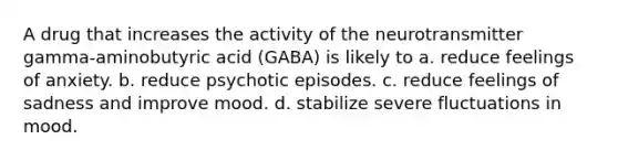 A drug that increases the activity of the neurotransmitter gamma-aminobutyric acid (GABA) is likely to a. reduce feelings of anxiety. b. reduce psychotic episodes. c. reduce feelings of sadness and improve mood. d. stabilize severe fluctuations in mood.