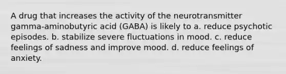 A drug that increases the activity of the neurotransmitter gamma-aminobutyric acid (GABA) is likely to a. reduce psychotic episodes. b. stabilize severe fluctuations in mood. c. reduce feelings of sadness and improve mood. d. reduce feelings of anxiety.