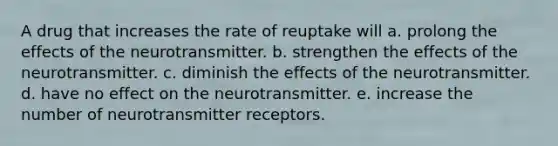 A drug that increases the rate of reuptake will a. prolong the effects of the neurotransmitter. b. strengthen the effects of the neurotransmitter. c. diminish the effects of the neurotransmitter. d. have no effect on the neurotransmitter. e. increase the number of neurotransmitter receptors.