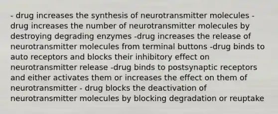 - drug increases the synthesis of neurotransmitter molecules -drug increases the number of neurotransmitter molecules by destroying degrading enzymes -drug increases the release of neurotransmitter molecules from terminal buttons -drug binds to auto receptors and blocks their inhibitory effect on neurotransmitter release -drug binds to postsynaptic receptors and either activates them or increases the effect on them of neurotransmitter - drug blocks the deactivation of neurotransmitter molecules by blocking degradation or reuptake