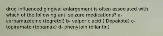 drug influenced gingival enlargement is often associated with which of the following anti seizure medications? a- carbamazepine (tegretol) b- valporic acid ( Depakote) c- topiramate (topamax) d- phenytoin (dilantin)