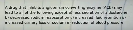 A drug that inhibits angiotensin converting enzyme (ACE) may lead to all of the following except a) less secretion of aldosterone b) decreased sodium reabsorption c) increased fluid retention d) increased urinary loss of sodium e) reduction of <a href='https://www.questionai.com/knowledge/kD0HacyPBr-blood-pressure' class='anchor-knowledge'>blood pressure</a>