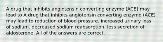 A drug that inhibits angiotensin converting enzyme (ACE) may lead to A drug that inhibits angiotensin converting enzyme (ACE) may lead to reduction of blood pressure. increased urinary loss of sodium. decreased sodium reabsorption. less secretion of aldosterone. All of the answers are correct.