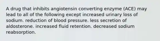 A drug that inhibits angiotensin converting enzyme (ACE) may lead to all of the following except increased urinary loss of sodium. reduction of <a href='https://www.questionai.com/knowledge/kD0HacyPBr-blood-pressure' class='anchor-knowledge'>blood pressure</a>. less secretion of aldosterone. increased fluid retention. decreased sodium reabsorption.